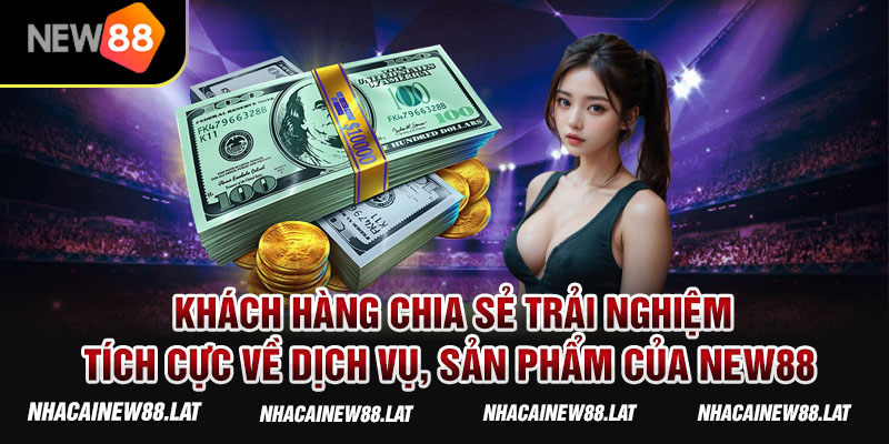 Khách hàng chia sẻ trải nghiệm tích cực về dịch vụ, sản phẩm của New88